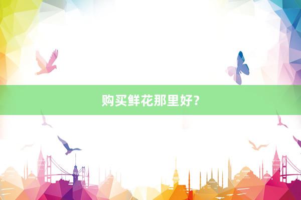 购买鲜花那里好？