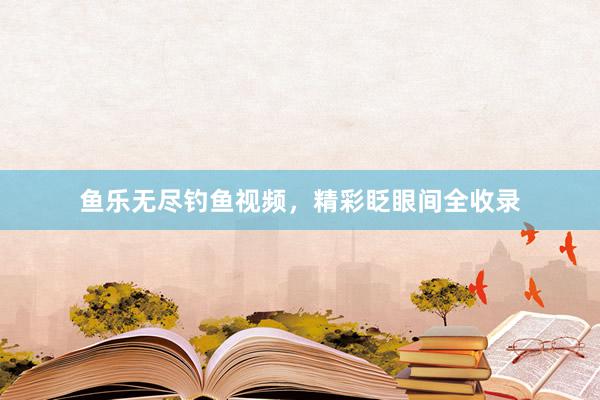 鱼乐无尽钓鱼视频，精彩眨眼间全收录