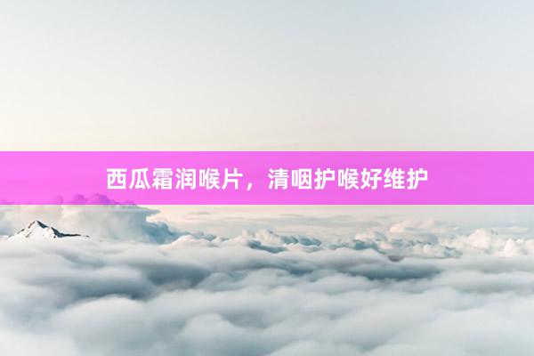 西瓜霜润喉片，清咽护喉好维护