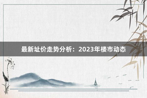 最新址价走势分析:2023年楼市动态